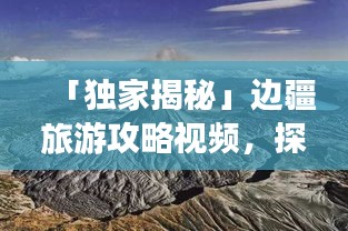 「独家揭秘」边疆旅游攻略视频，探秘边疆风情，领略独特魅力！