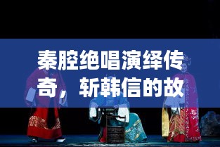 秦腔绝唱演绎传奇，斩韩信的故事震撼上演