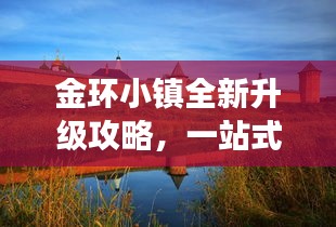 金环小镇全新升级攻略，一站式游玩指南