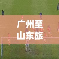 广州至山东旅游攻略大全，最新指南，不容错过！